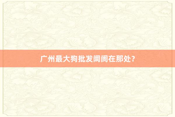 广州最大狗批发阛阓在那处？